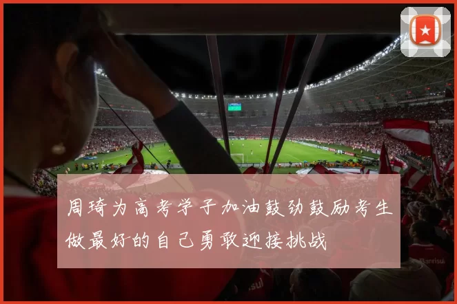 周琦为高考学子加油鼓劲鼓励考生做最好的自己勇敢迎接挑战
