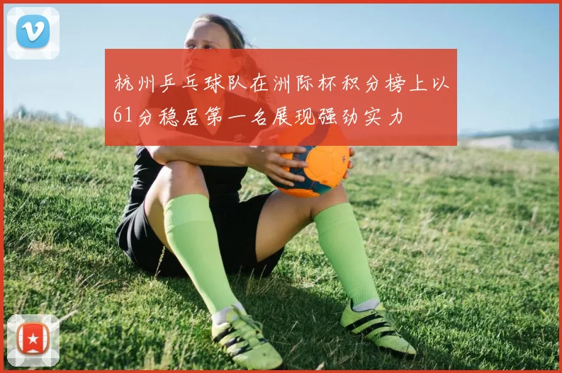 杭州乒乓球队在洲际杯积分榜上以61分稳居第一名展现强劲实力