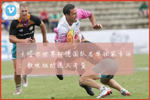 卡塔尔世界杯德国队名单独家专访：教练组的选人考量