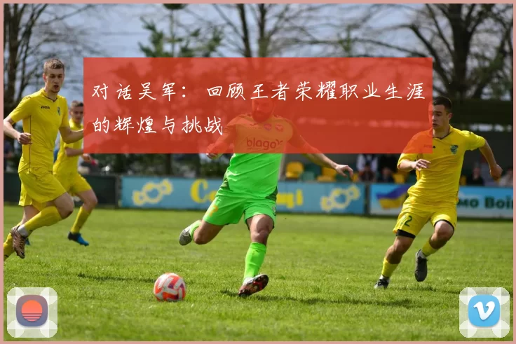 对话吴军：回顾王者荣耀职业生涯的辉煌与挑战