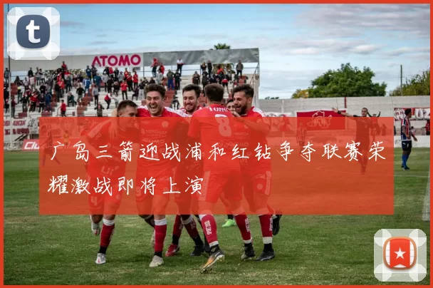 广岛三箭迎战浦和红钻争夺联赛荣耀激战即将上演