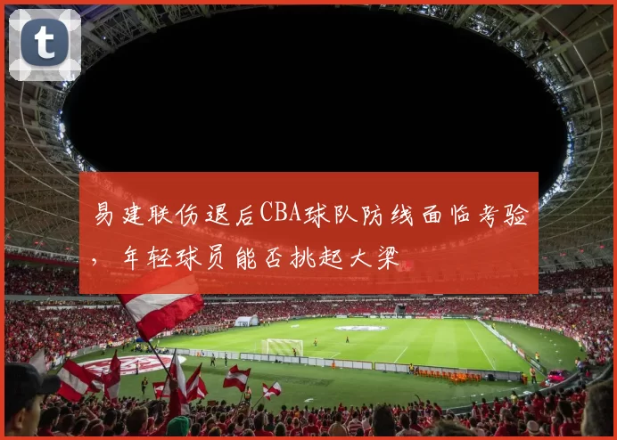 易建联伤退后CBA球队防线面临考验，年轻球员能否挑起大梁