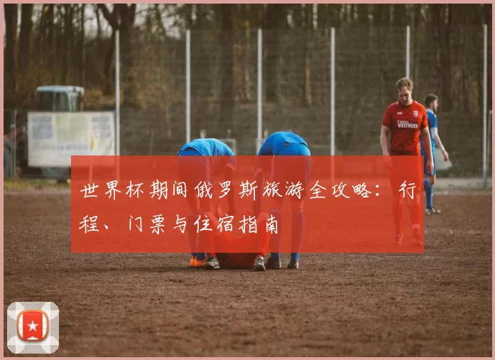 世界杯期间俄罗斯旅游全攻略：行程、门票与住宿指南
