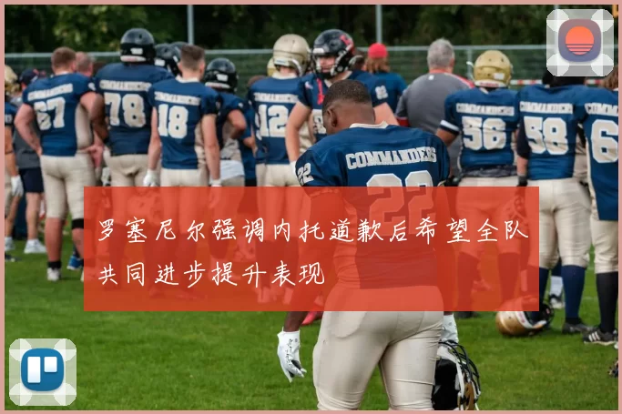 罗塞尼尔强调内托道歉后希望全队共同进步提升表现