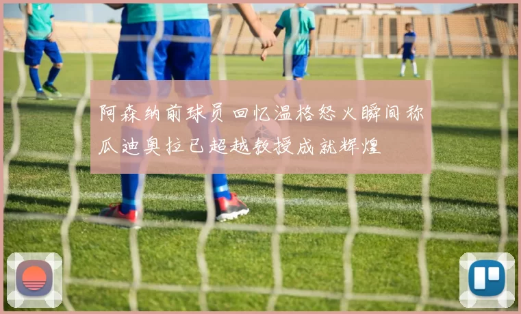 阿森纳前球员回忆温格怒火瞬间称瓜迪奥拉已超越教授成就辉煌