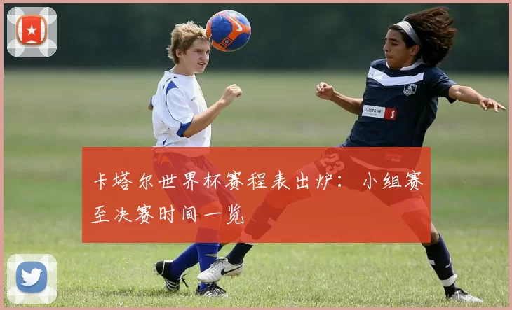 卡塔尔世界杯赛程表出炉:小组赛至决赛时间一览