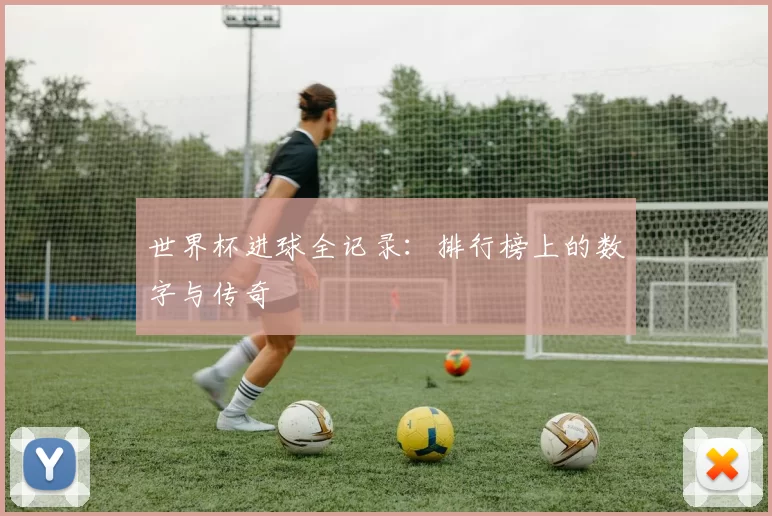 世界杯进球全记录:排行榜上的数字与传奇