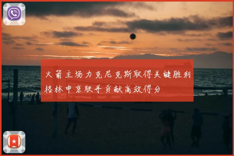 火箭主场力克尼克斯取得关键胜利格林申京联手贡献高效得分