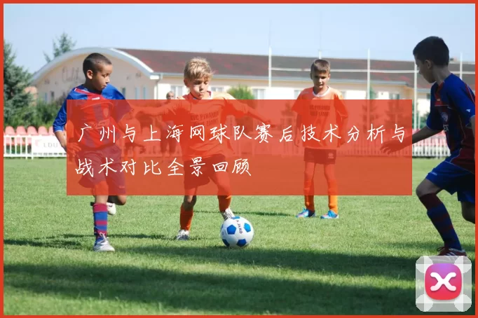 广州与上海网球队赛后技术分析与战术对比全景回顾