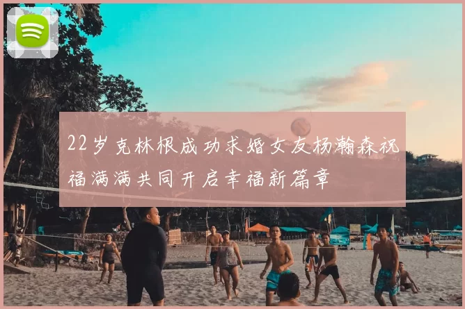 22岁克林根成功求婚女友杨瀚森祝福满满共同开启幸福新篇章