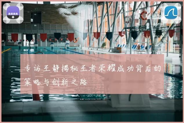 专访王静揭秘王者荣耀成功背后的策略与创新之路
