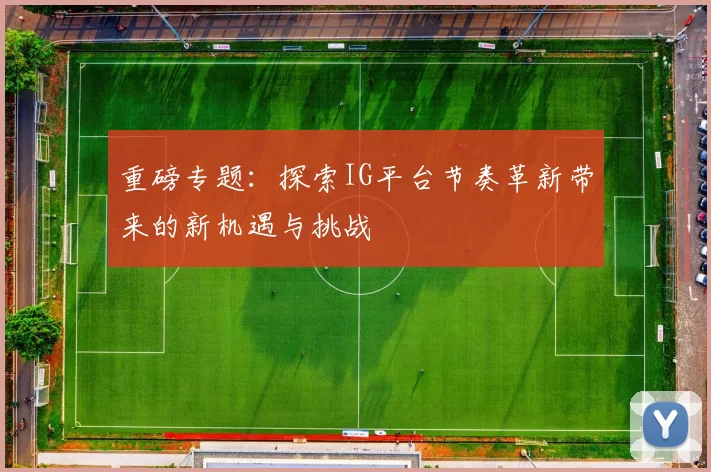 重磅专题:探索IG平台节奏革新带来的新机遇与挑战
