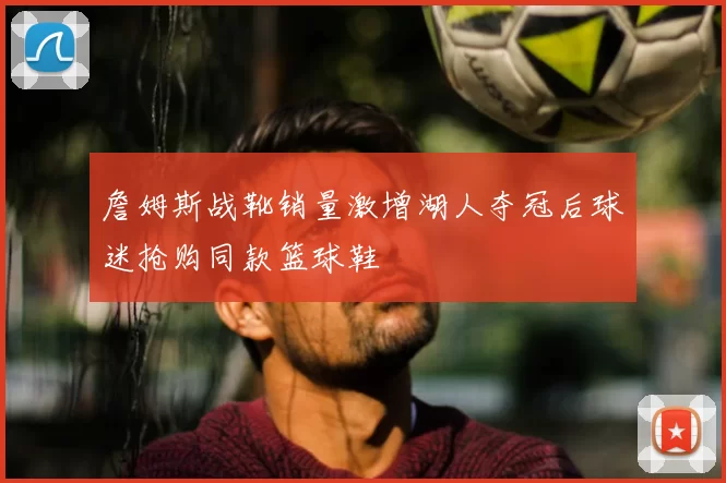 詹姆斯战靴销量激增湖人夺冠后球迷抢购同款篮球鞋
