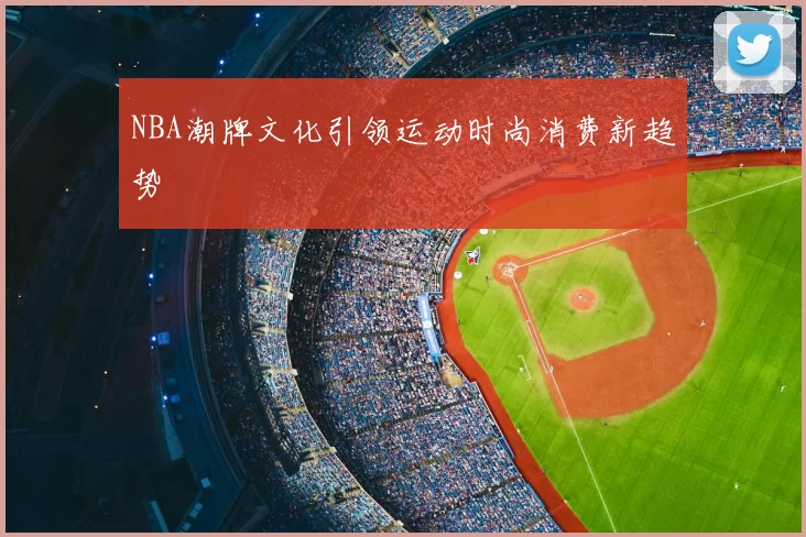 NBA潮牌文化引领运动时尚消费新趋势