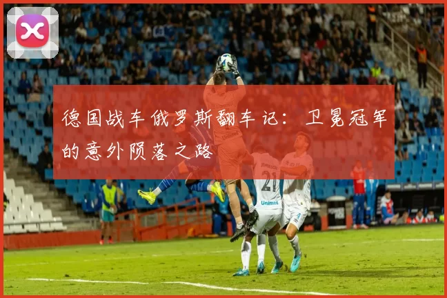 德国战车俄罗斯翻车记：卫冕冠军的意外陨落之路