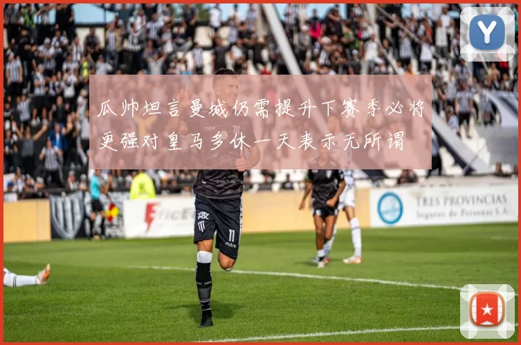 瓜帅坦言曼城仍需提升下赛季必将更强对皇马多休一天表示无所谓