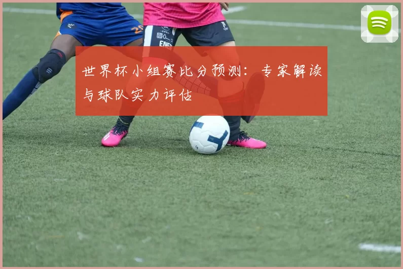 世界杯小组赛比分预测：专家解读与球队实力评估