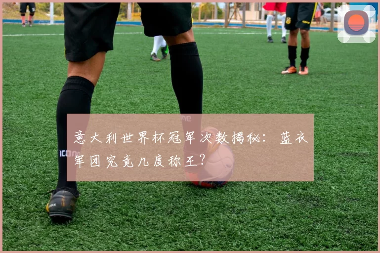 意大利世界杯冠军次数揭秘：蓝衣军团究竟几度称王？