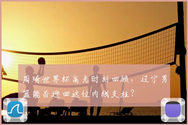 周琦世界杯高光时刻回顾，辽宁男篮能否迎回这位内线支柱？