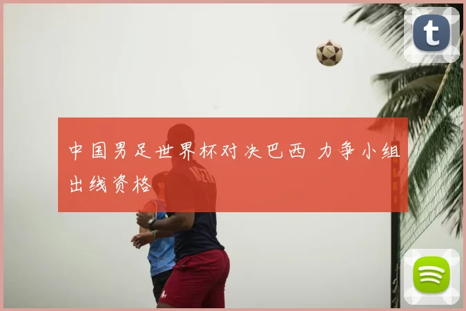 中国男足世界杯对决巴西 力争小组出线资格