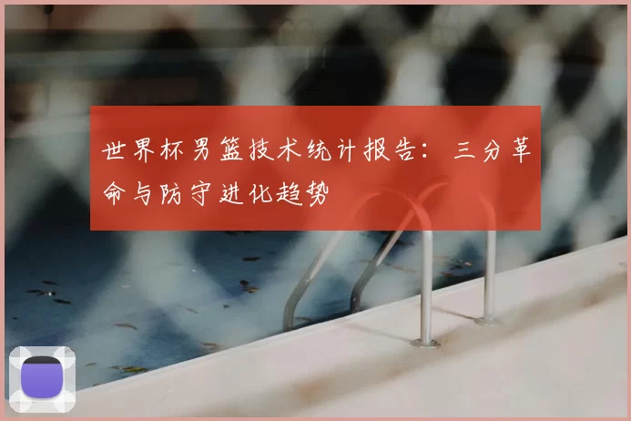 世界杯男篮技术统计报告：三分革命与防守进化趋势
