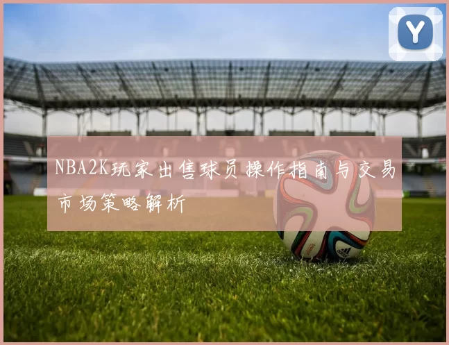 NBA2K玩家出售球员操作指南与交易市场策略解析