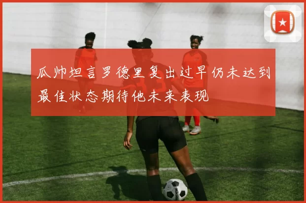 瓜帅坦言罗德里复出过早仍未达到最佳状态期待他未来表现