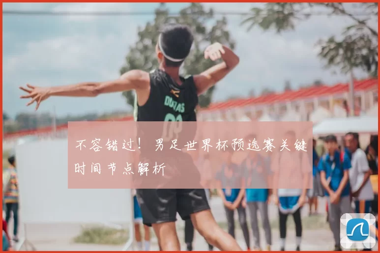 不容错过!男足世界杯预选赛关键时间节点解析