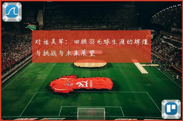 对话吴军：回顾羽毛球生涯的辉煌与挑战与未来展望