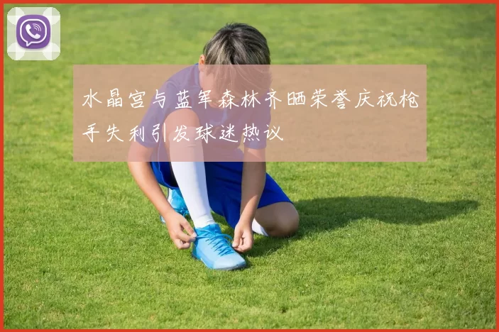 水晶宫与蓝军森林齐晒荣誉庆祝枪手失利引发球迷热议
