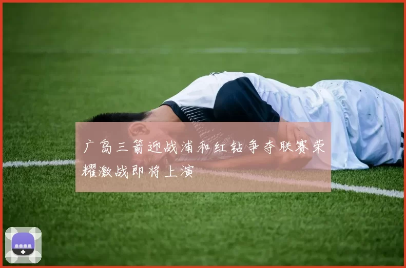 广岛三箭迎战浦和红钻争夺联赛荣耀激战即将上演
