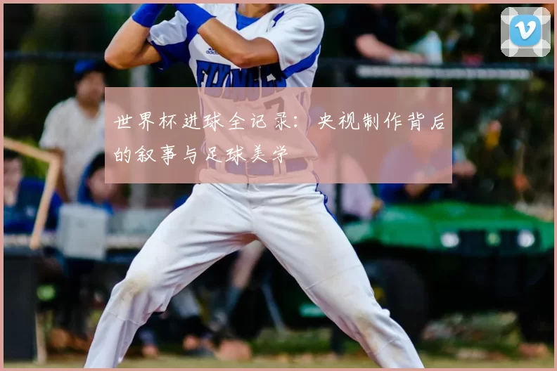 世界杯进球全记录:央视制作背后的叙事与足球美学