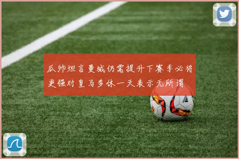 瓜帅坦言曼城仍需提升下赛季必将更强对皇马多休一天表示无所谓