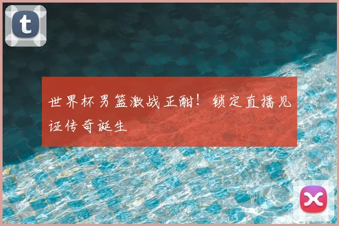 世界杯男篮激战正酣！锁定直播见证传奇诞生