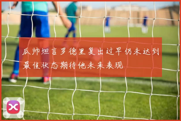 瓜帅坦言罗德里复出过早仍未达到最佳状态期待他未来表现