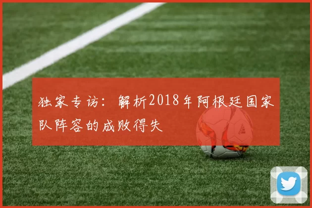 独家专访：解析2018年阿根廷国家队阵容的成败得失