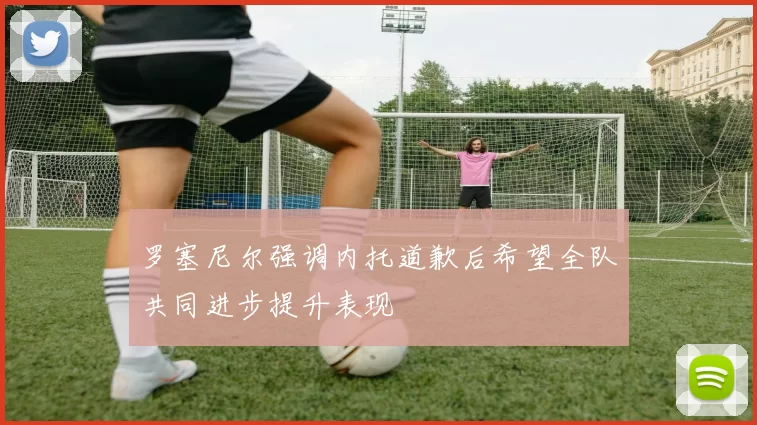 罗塞尼尔强调内托道歉后希望全队共同进步提升表现