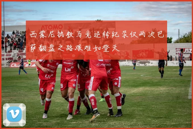 西蒙尼执教马竞逆转纪录仅两次巴萨翻盘之路艰难如登天