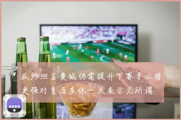 瓜帅坦言曼城仍需提升下赛季必将更强对皇马多休一天表示无所谓
