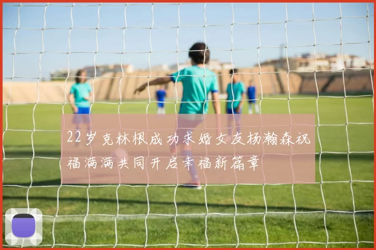 22岁克林根成功求婚女友杨瀚森祝福满满共同开启幸福新篇章