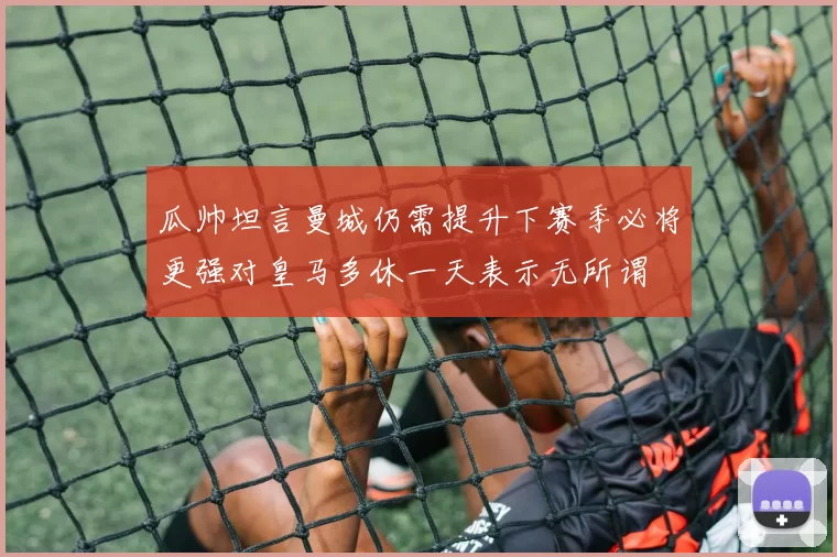瓜帅坦言曼城仍需提升下赛季必将更强对皇马多休一天表示无所谓