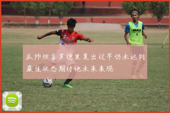 瓜帅坦言罗德里复出过早仍未达到最佳状态期待他未来表现
