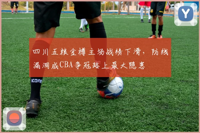 四川五粮金樽主场战绩下滑，防线漏洞成CBA争冠路上最大隐患