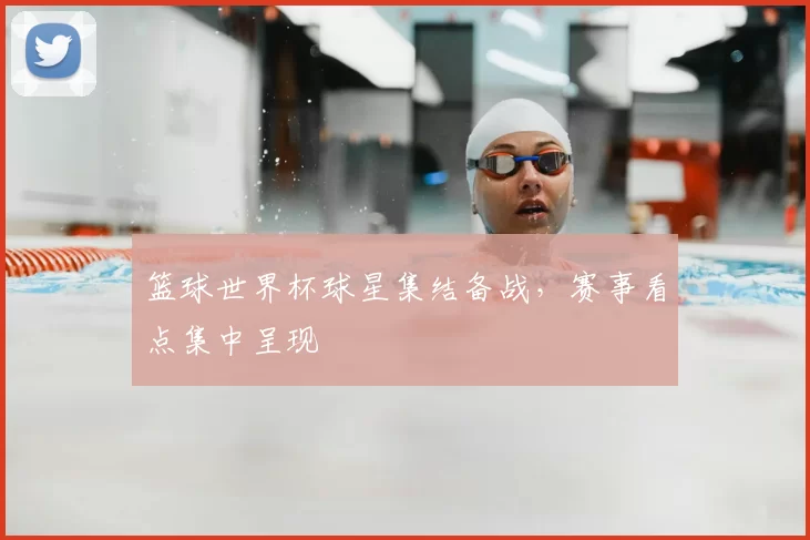 篮球世界杯球星集结备战，赛事看点集中呈现