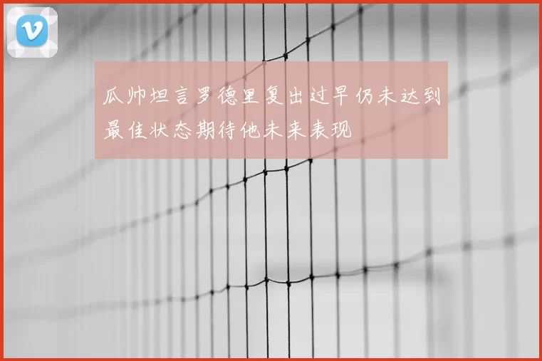 瓜帅坦言罗德里复出过早仍未达到最佳状态期待他未来表现