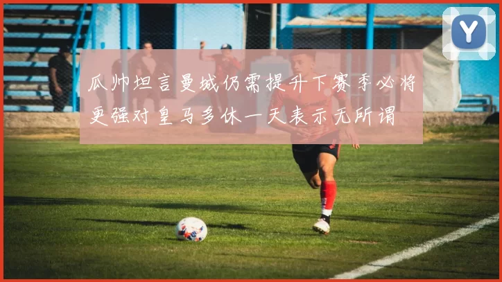 瓜帅坦言曼城仍需提升下赛季必将更强对皇马多休一天表示无所谓