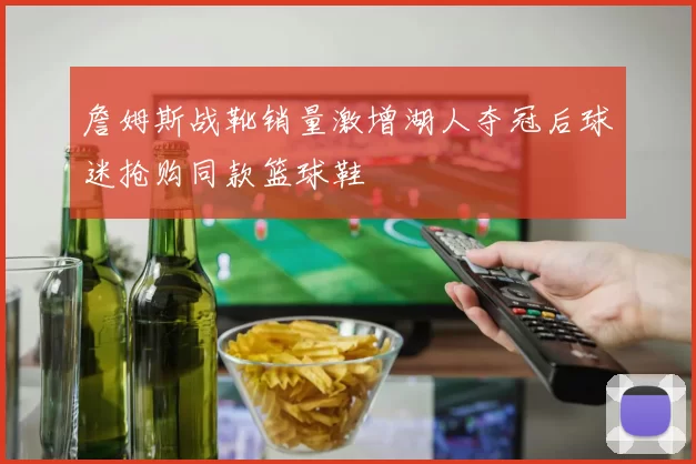 詹姆斯战靴销量激增湖人夺冠后球迷抢购同款篮球鞋