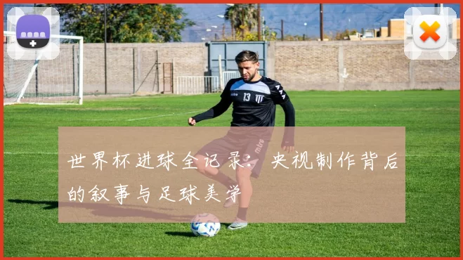 世界杯进球全记录：央视制作背后的叙事与足球美学