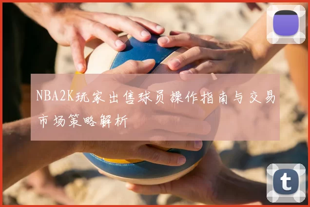 NBA2K玩家出售球员操作指南与交易市场策略解析