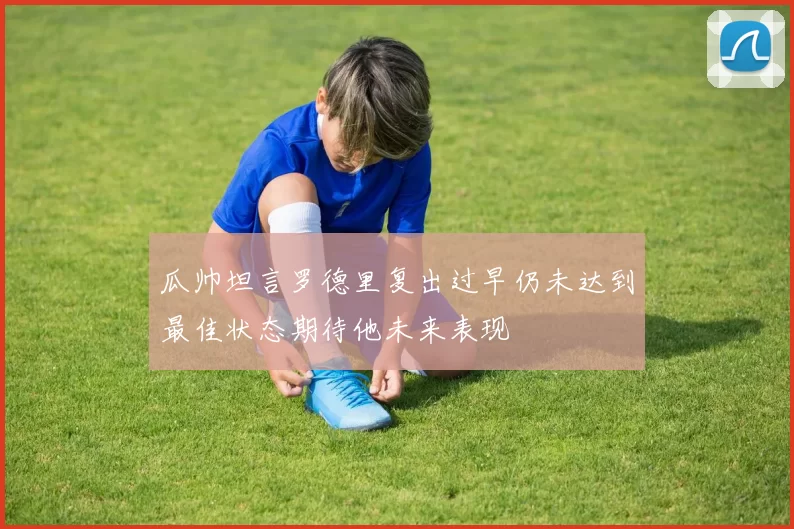 瓜帅坦言罗德里复出过早仍未达到最佳状态期待他未来表现